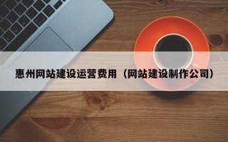 惠州网站建设运营费用（网站建设制作公司）