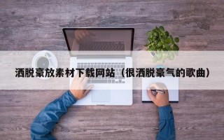 洒脱豪放素材下载网站（很洒脱豪气的歌曲）