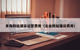 青海网站建设运营费用（企业网站建设费用）