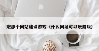 嫩那个网站建设游戏（什么网址可以玩游戏）