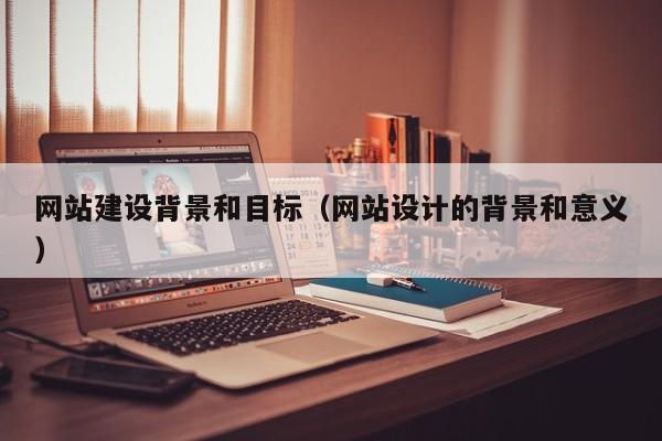 网站建设背景和目标(网站设计的背景和意义)